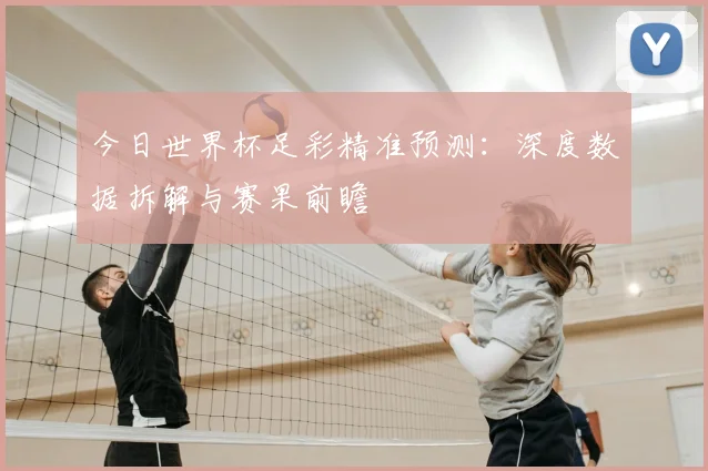 今日世界杯足彩精准预测：深度数据拆解与赛果前瞻