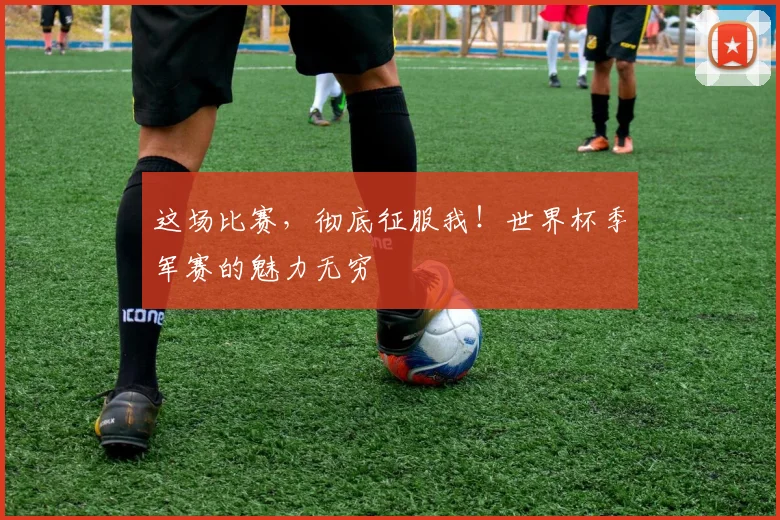 这场比赛，彻底征服我！世界杯季军赛的魅力无穷