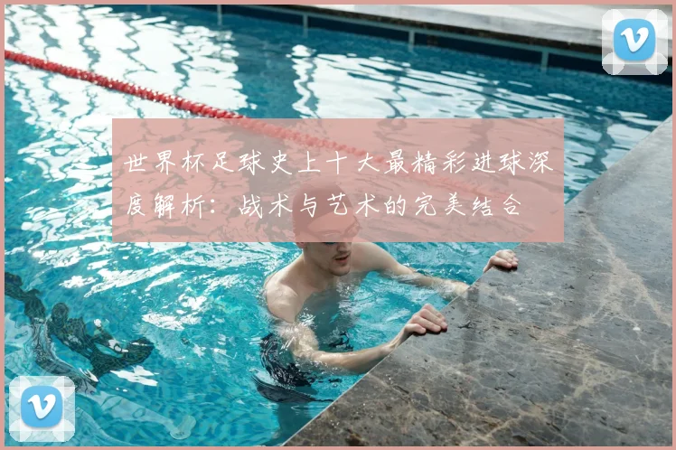 世界杯足球史上十大最精彩进球深度解析:战术与艺术的完美结合