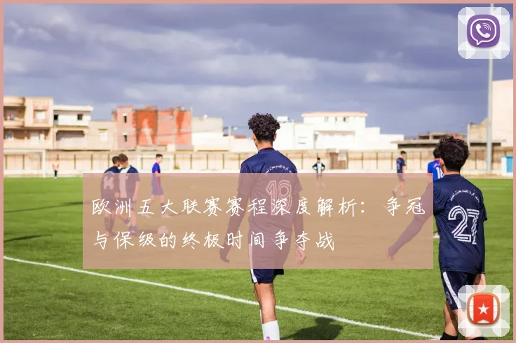 欧洲五大联赛赛程深度解析：争冠与保级的终极时间争夺战
