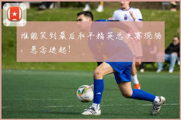 谁能笑到最后和平精英总决赛现场，悬念迭起！
