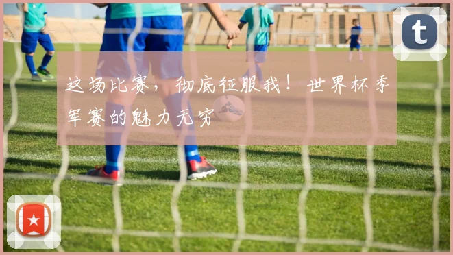 这场比赛，彻底征服我！世界杯季军赛的魅力无穷
